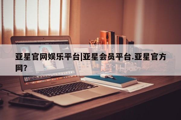 亚星官网管理平台 亚星会员登录亚星官网娱乐平台|亚星会员平台.亚星官方网？