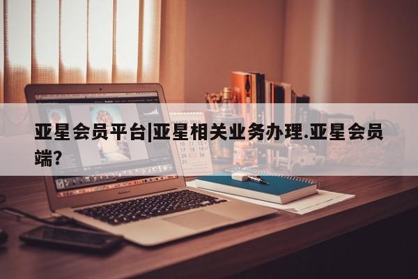 亚星官网管理平台 亚星会员登录亚星会员平台|亚星相关业务办理.亚星会员端？