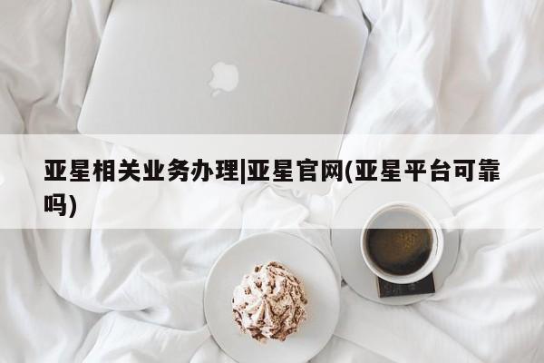 亚星官网管理平台 亚星会员登录亚星相关业务办理|亚星官网(亚星平台可靠吗)