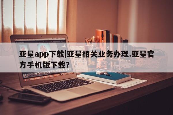 亚星官网管理平台 亚星会员登录亚星app下载|亚星相关业务办理.亚星官方手机版下载？