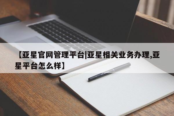 亚星官网管理平台 亚星会员登录【亚星官网管理平台|亚星相关业务办理,亚星平台怎么样】