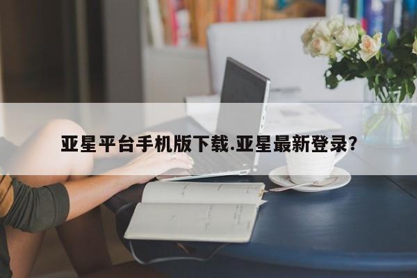 亚星官网管理平台 亚星会员登录亚星平台手机版下载.亚星最新登录？