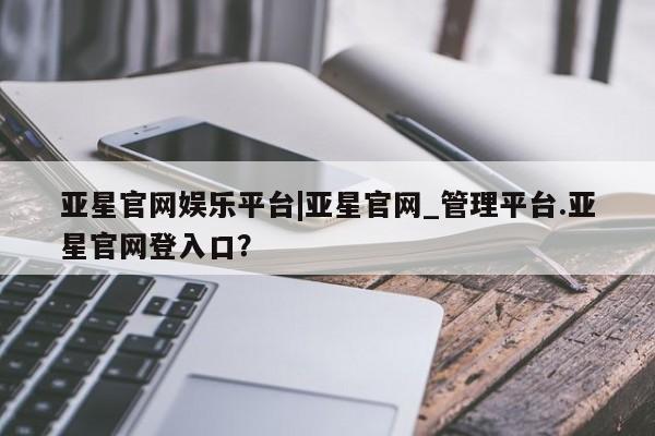 亚星官网管理平台 亚星会员登录亚星官网娱乐平台|亚星官网_管理平台.亚星官网登入口？