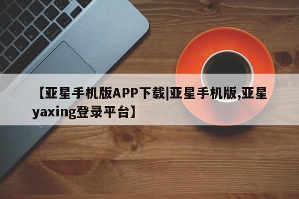 亚星官网管理平台 亚星会员登录【亚星手机版APP下载|亚星手机版,亚星yaxing登录平台】