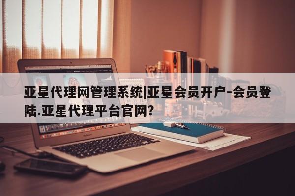 亚星官网管理平台 亚星会员登录亚星代理网管理系统|亚星会员开户-会员登陆.亚星代理平台官网？