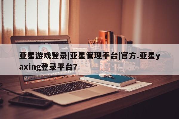 亚星官网管理平台 亚星会员登录亚星游戏登录|亚星管理平台|官方.亚星yaxing登录平台？
