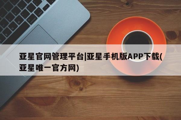 亚星官网管理平台 亚星会员登录亚星官网管理平台|亚星手机版APP下载(亚星唯一官方网)