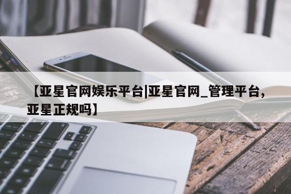 亚星官网管理平台 亚星会员登录【亚星官网娱乐平台|亚星官网_管理平台,亚星正规吗】