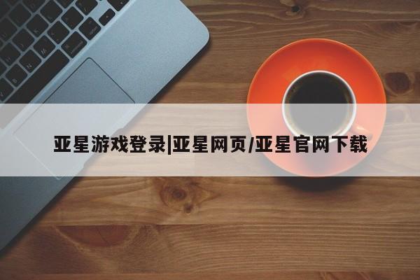 亚星官网管理平台 亚星会员登录亚星游戏登录|亚星网页/亚星官网下载