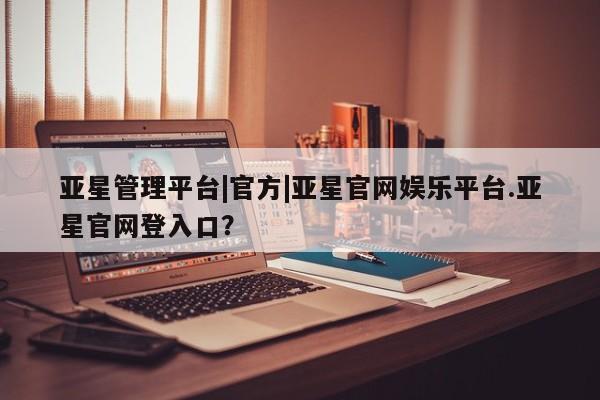 亚星官网管理平台 亚星会员登录亚星管理平台|官方|亚星官网娱乐平台.亚星官网登入口？