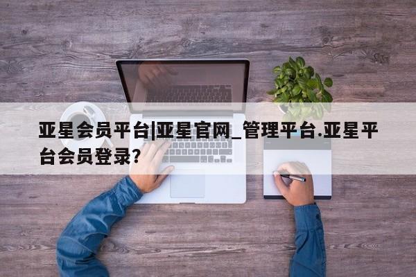 亚星官网管理平台 亚星会员登录亚星会员平台|亚星官网_管理平台.亚星平台会员登录？