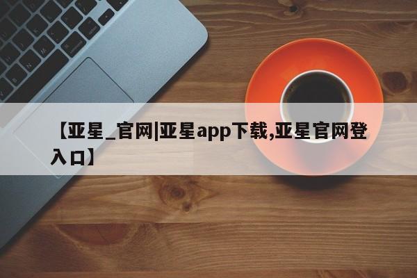 亚星官网管理平台 亚星会员登录【亚星_官网|亚星app下载,亚星官网登入口】