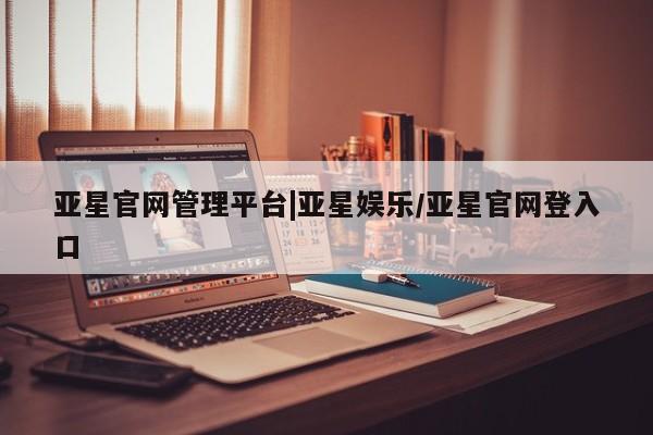 亚星官网管理平台 亚星会员登录亚星官网管理平台|亚星娱乐/亚星官网登入口