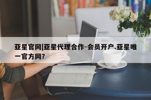 亚星官网管理平台 亚星会员登录亚星官网|亚星代理合作-会员开户.亚星唯一官方网？
