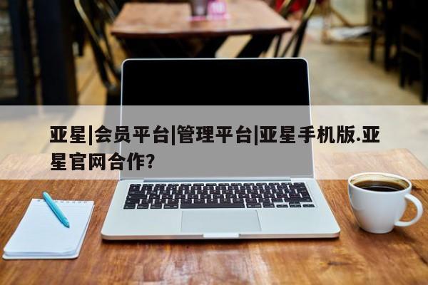 亚星官网管理平台 亚星会员登录亚星|会员平台|管理平台|亚星手机版.亚星官网合作？