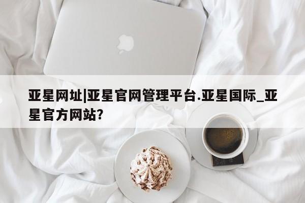 亚星官网管理平台 亚星会员登录亚星网址|亚星官网管理平台.亚星国际_亚星官方网站？