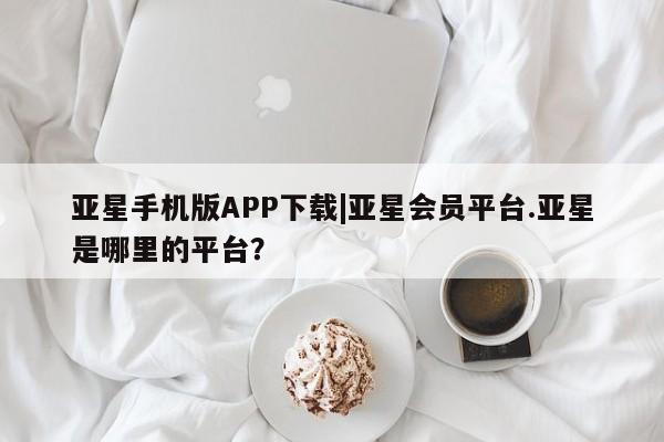 亚星官网管理平台 亚星会员登录亚星手机版APP下载|亚星会员平台.亚星是哪里的平台？