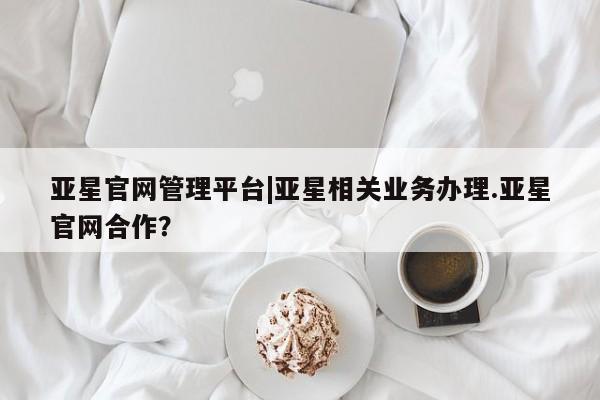 亚星官网管理平台 亚星会员登录亚星官网管理平台|亚星相关业务办理.亚星官网合作？