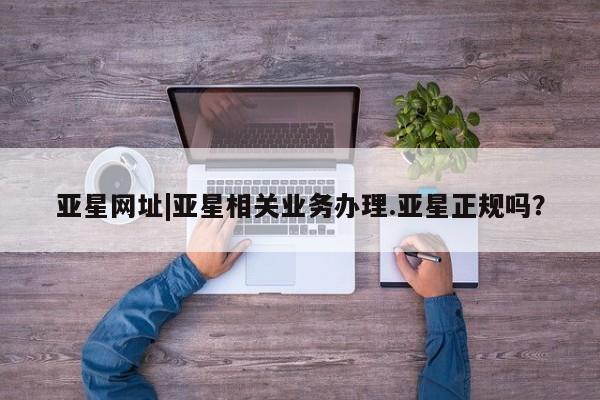 亚星官网管理平台 亚星会员登录亚星网址|亚星相关业务办理.亚星正规吗？