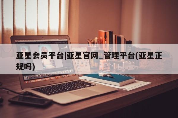 亚星官网管理平台 亚星会员登录亚星会员平台|亚星官网_管理平台(亚星正规吗)