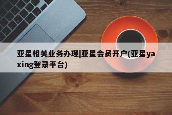 亚星官网管理平台 亚星会员登录亚星相关业务办理|亚星会员开户(亚星yaxing登录平台)