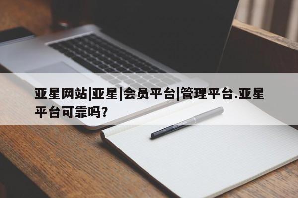 亚星官网管理平台 亚星会员登录亚星网站|亚星|会员平台|管理平台.亚星平台可靠吗？