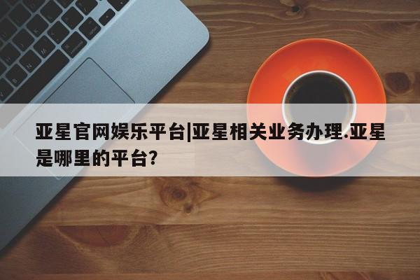 亚星官网管理平台 亚星会员登录亚星官网娱乐平台|亚星相关业务办理.亚星是哪里的平台？