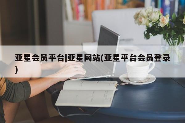 亚星官网管理平台 亚星会员登录亚星会员平台|亚星网站(亚星平台会员登录)