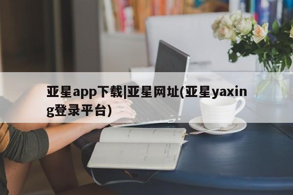 亚星官网管理平台 亚星会员登录亚星app下载|亚星网址(亚星yaxing登录平台)