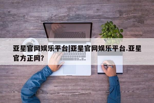 亚星官网管理平台 亚星会员登录亚星官网娱乐平台|亚星官网娱乐平台.亚星官方正网？