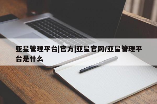 亚星官网管理平台 亚星会员登录亚星管理平台|官方|亚星官网/亚星管理平台是什么