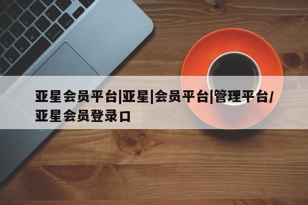亚星官网管理平台 亚星会员登录亚星会员平台|亚星|会员平台|管理平台/亚星会员登录口