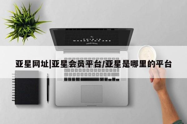 亚星官网管理平台 亚星会员登录亚星网址|亚星会员平台/亚星是哪里的平台