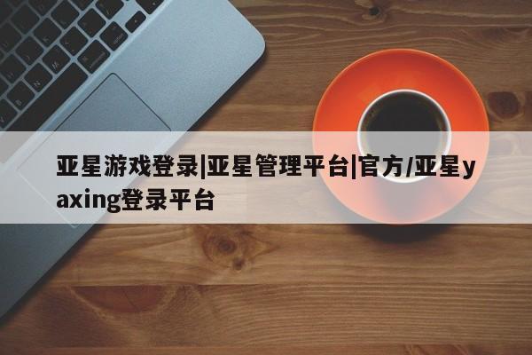 亚星官网管理平台 亚星会员登录亚星游戏登录|亚星管理平台|官方/亚星yaxing登录平台