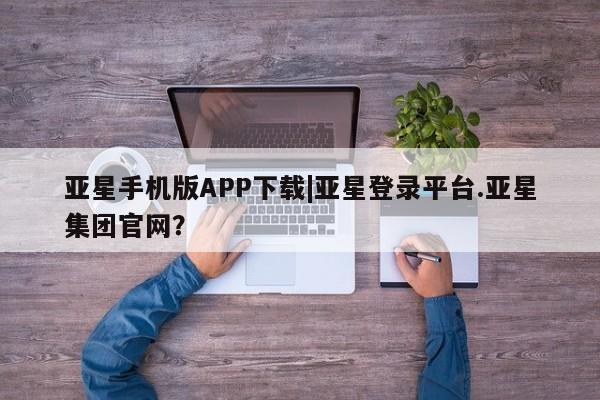 亚星官网管理平台 亚星会员登录亚星手机版APP下载|亚星登录平台.亚星集团官网？