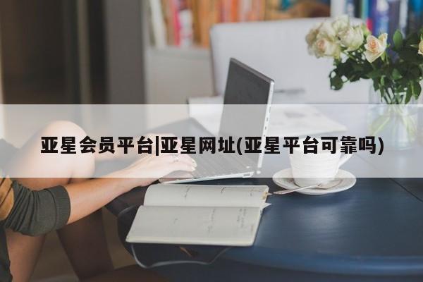 亚星官网管理平台 亚星会员登录亚星会员平台|亚星网址(亚星平台可靠吗)