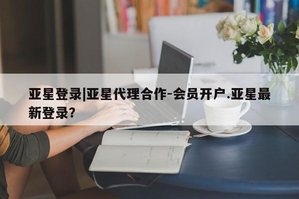 亚星官网管理平台 亚星会员登录亚星登录|亚星代理合作-会员开户.亚星最新登录？