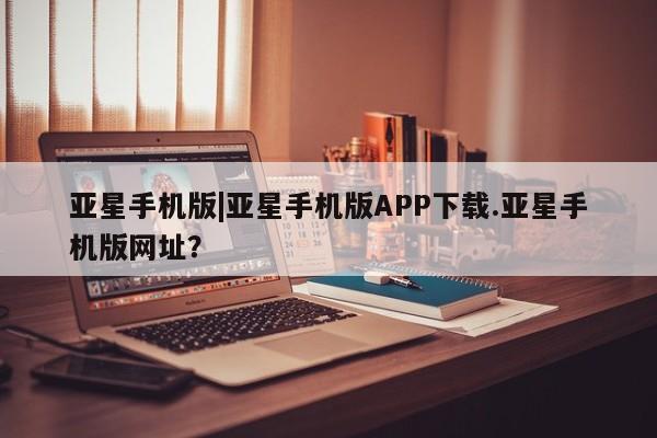 亚星官网管理平台 亚星会员登录亚星手机版|亚星手机版APP下载.亚星手机版网址？