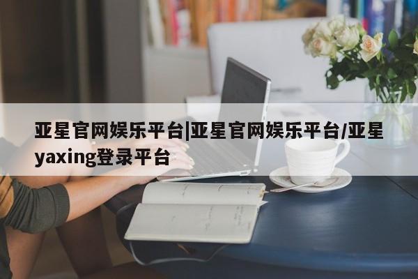 亚星官网管理平台 亚星会员登录亚星官网娱乐平台|亚星官网娱乐平台/亚星yaxing登录平台