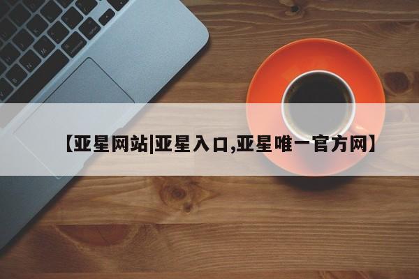 亚星官网管理平台 亚星会员登录【亚星网站|亚星入口,亚星唯一官方网】