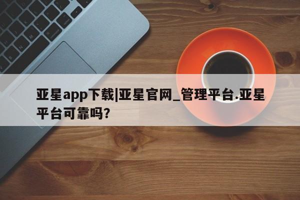亚星官网管理平台 亚星会员登录亚星app下载|亚星官网_管理平台.亚星平台可靠吗？