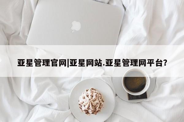 亚星官网管理平台 亚星会员登录亚星管理官网|亚星网站.亚星管理网平台？