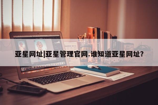 亚星官网管理平台 亚星会员登录亚星网址|亚星管理官网.谁知道亚星网址？