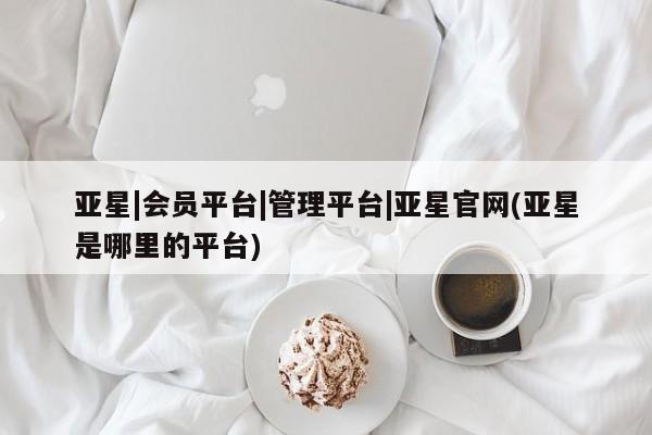 亚星官网管理平台 亚星会员登录亚星|会员平台|管理平台|亚星官网(亚星是哪里的平台)