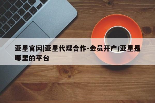 亚星官网管理平台 亚星会员登录亚星官网|亚星代理合作-会员开户/亚星是哪里的平台