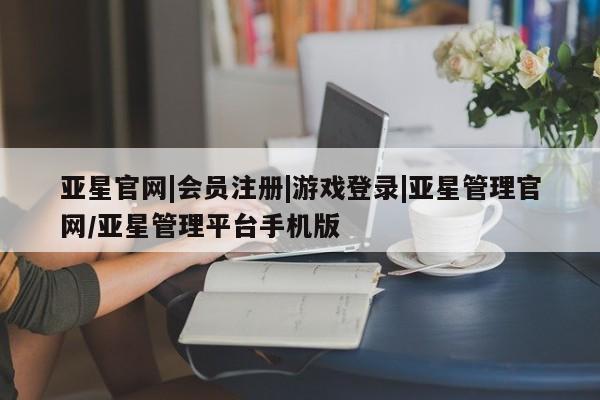 亚星官网管理平台 亚星会员登录亚星官网|会员注册|游戏登录|亚星管理官网/亚星管理平台手机版