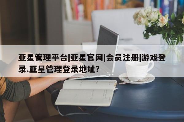 亚星官网管理平台 亚星会员登录亚星管理平台|亚星官网|会员注册|游戏登录.亚星管理登录地址？