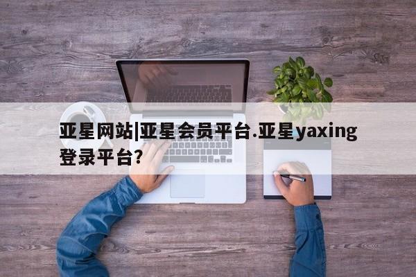 亚星官网管理平台 亚星会员登录亚星网站|亚星会员平台.亚星yaxing登录平台？
