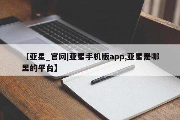 亚星官网管理平台 亚星会员登录【亚星_官网|亚星手机版app,亚星是哪里的平台】