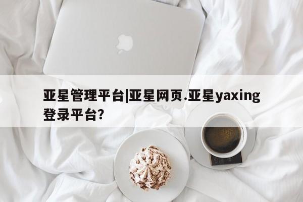 亚星官网管理平台 亚星会员登录亚星管理平台|亚星网页.亚星yaxing登录平台？